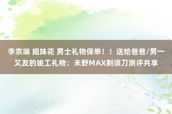 李宗瑞 姐妹花 男士礼物保举！！送给爸爸/男一又友的竣工礼物：未野MAX剃须刀测评共享