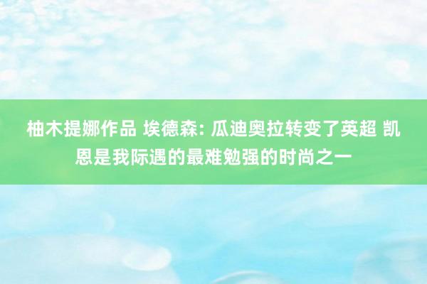 柚木提娜作品 埃德森: 瓜迪奥拉转变了英超 凯恩是我际遇的最难勉强的时尚之一