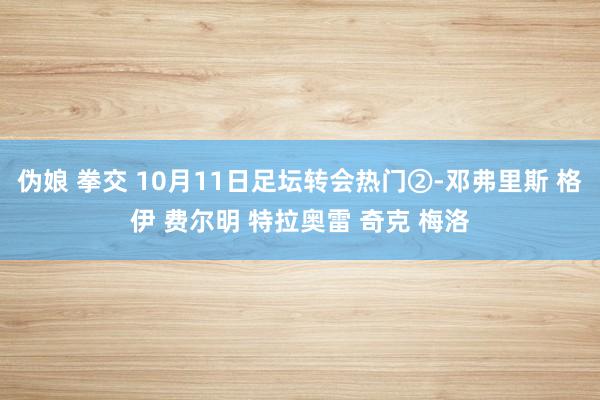 伪娘 拳交 10月11日足坛转会热门②-邓弗里斯 格伊 费尔明 特拉奥雷 奇克 梅洛