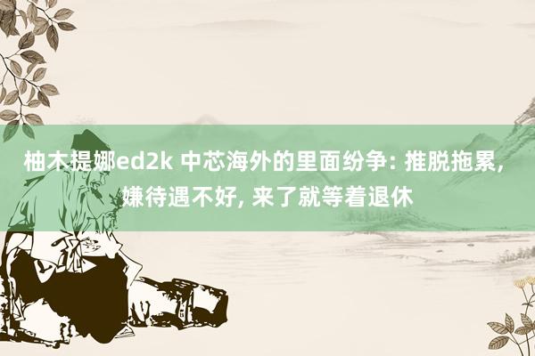 柚木提娜ed2k 中芯海外的里面纷争: 推脱拖累， 嫌待遇不好， 来了就等着退休