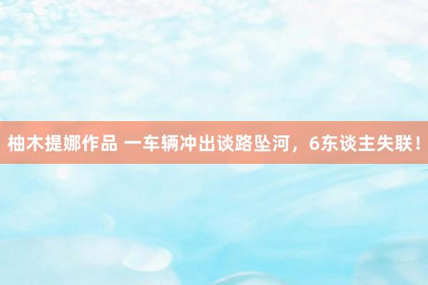 柚木提娜作品 一车辆冲出谈路坠河，6东谈主失联！