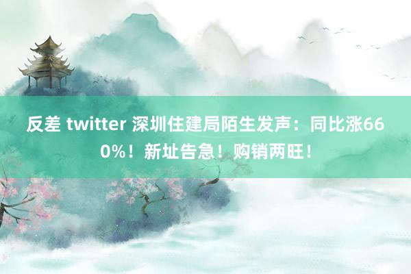 反差 twitter 深圳住建局陌生发声：同比涨660%！新址告急！购销两旺！