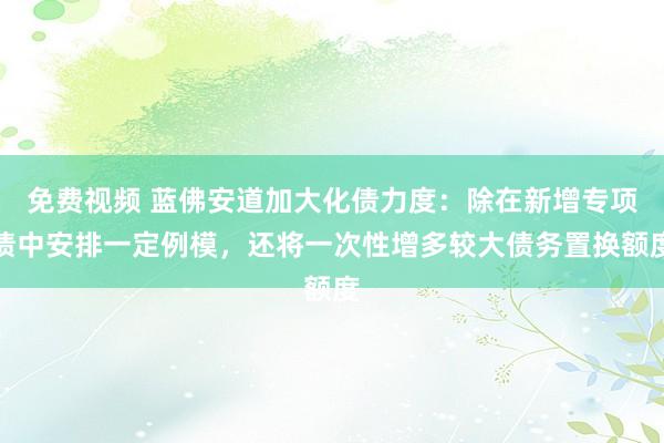 免费视频 蓝佛安道加大化债力度：除在新增专项债中安排一定例模，还将一次性增多较大债务置换额度