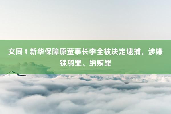 女同 t 新华保障原董事长李全被决定逮捕，涉嫌铩羽罪、纳贿罪