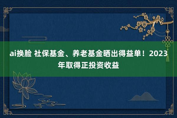 ai换脸 社保基金、养老基金晒出得益单！2023年取得正投资收益