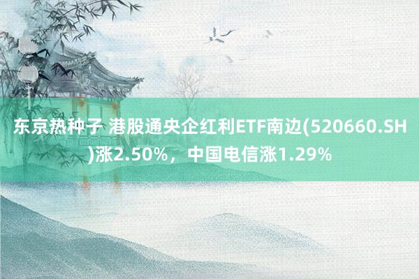 东京热种子 港股通央企红利ETF南边(520660.SH)涨2.50%，中国电信涨1.29%