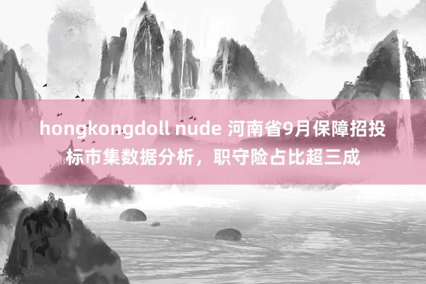 hongkongdoll nude 河南省9月保障招投标市集数据分析，职守险占比超三成