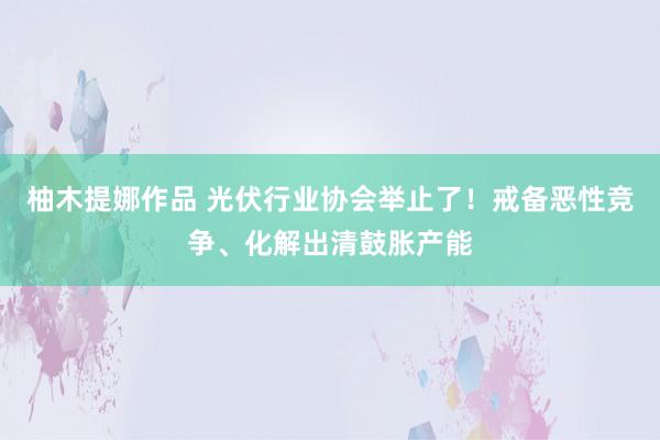 柚木提娜作品 光伏行业协会举止了！戒备恶性竞争、化解出清鼓胀产能