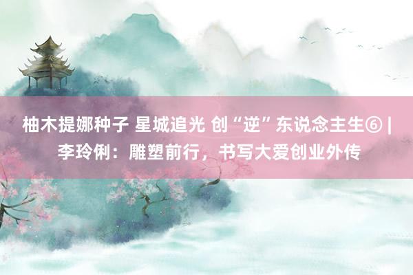 柚木提娜种子 星城追光 创“逆”东说念主生⑥ | 李玲俐：雕塑前行，书写大爱创业外传