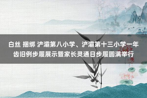 白丝 捆绑 浐灞第八小学、浐灞第十三小学一年齿旧例步履展示暨家长灵通日步履圆满举行