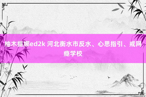 柚木提娜ed2k 河北衡水市反水、心思指引、戒网瘾学校