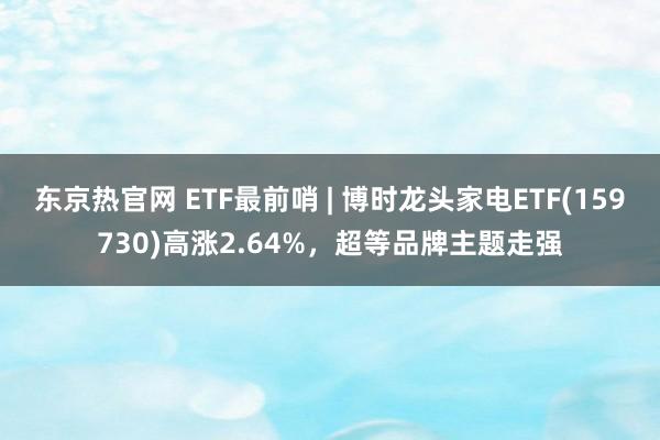 东京热官网 ETF最前哨 | 博时龙头家电ETF(159730)高涨2.64%，超等品牌主题走强