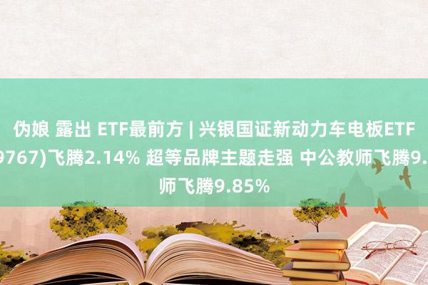 伪娘 露出 ETF最前方 | 兴银国证新动力车电板ETF(159767)飞腾2.14% 超等品牌主题走强 中公教师飞腾9.85%