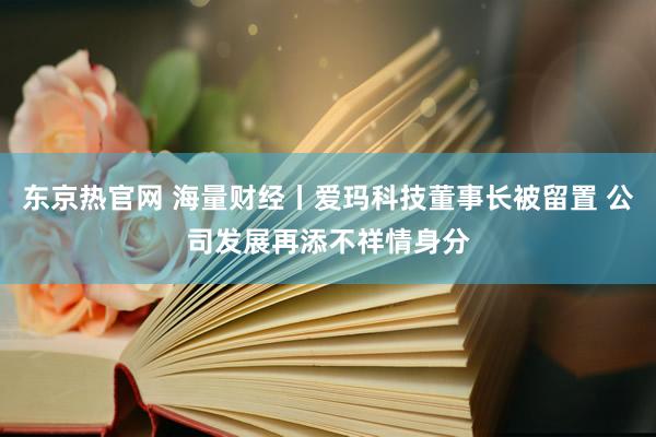 东京热官网 海量财经丨爱玛科技董事长被留置 公司发展再添不祥情身分