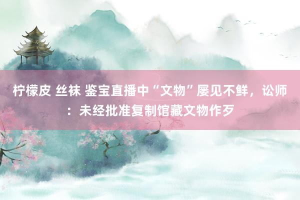 柠檬皮 丝袜 鉴宝直播中“文物”屡见不鲜，讼师：未经批准复制馆藏文物作歹