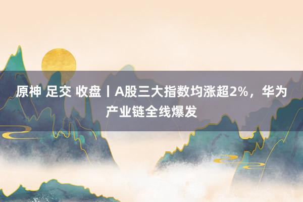 原神 足交 收盘丨A股三大指数均涨超2%，华为产业链全线爆发