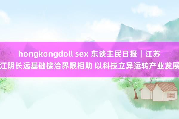 hongkongdoll sex 东谈主民日报｜江苏江阴长远基础接洽界限相助 以科技立异运转产业发展