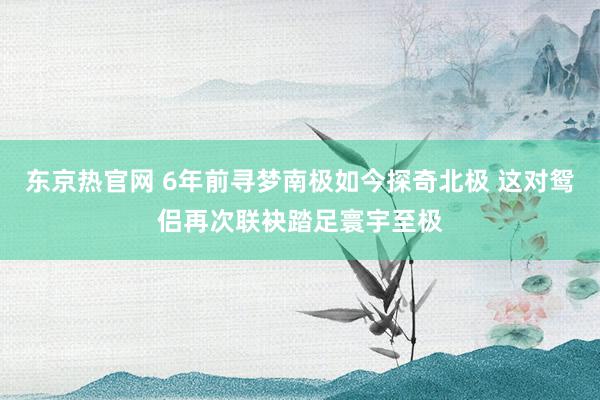 东京热官网 6年前寻梦南极如今探奇北极 这对鸳侣再次联袂踏足寰宇至极