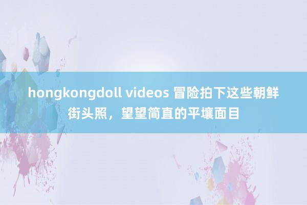 hongkongdoll videos 冒险拍下这些朝鲜街头照，望望简直的平壤面目