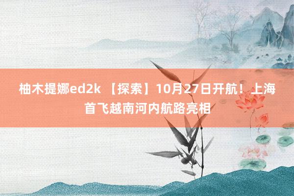 柚木提娜ed2k 【探索】10月27日开航！上海首飞越南河内航路亮相