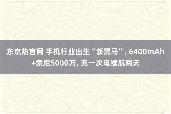 东京热官网 手机行业出生“新黑马”， 6400mAh+索尼5000万， 充一次电续航两天