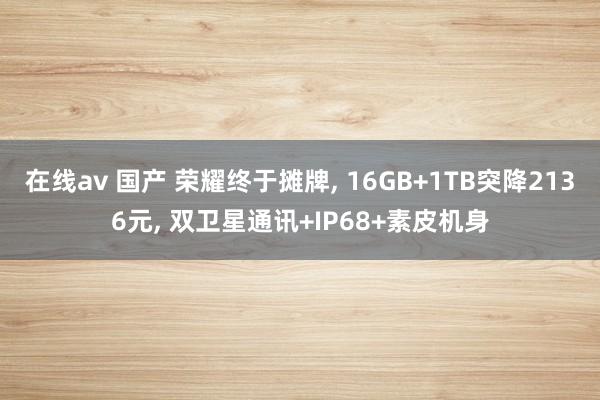 在线av 国产 荣耀终于摊牌， 16GB+1TB突降2136元， 双卫星通讯+IP68+素皮机身