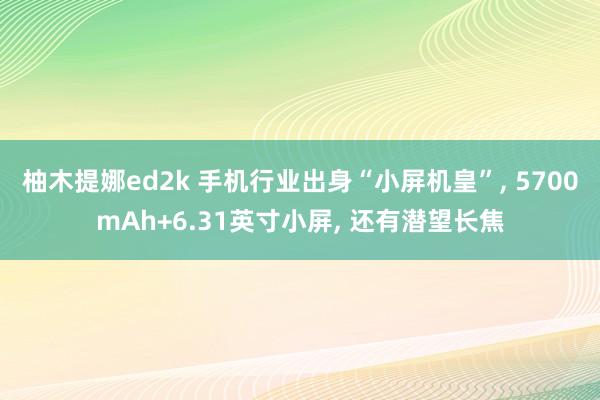 柚木提娜ed2k 手机行业出身“小屏机皇”， 5700mAh+6.31英寸小屏， 还有潜望长焦