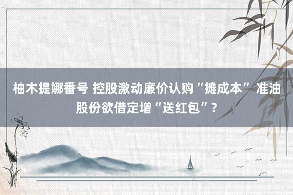 柚木提娜番号 控股激动廉价认购“摊成本” 准油股份欲借定增“送红包”？