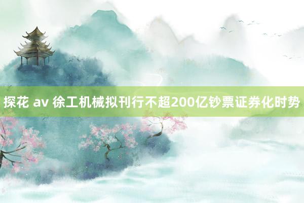 探花 av 徐工机械拟刊行不超200亿钞票证券化时势