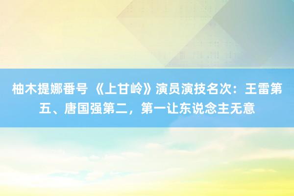 柚木提娜番号 《上甘岭》演员演技名次：王雷第五、唐国强第二，第一让东说念主无意