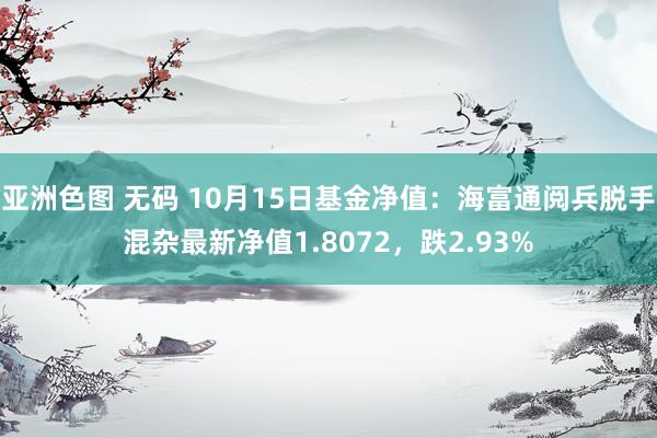 亚洲色图 无码 10月15日基金净值：海富通阅兵脱手混杂最新净值1.8072，跌2.93%