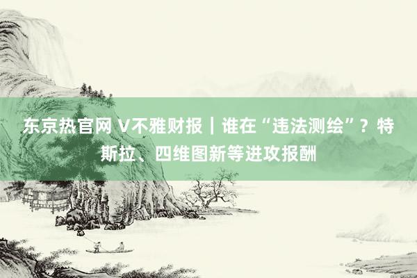 东京热官网 V不雅财报｜谁在“违法测绘”？特斯拉、四维图新等进攻报酬