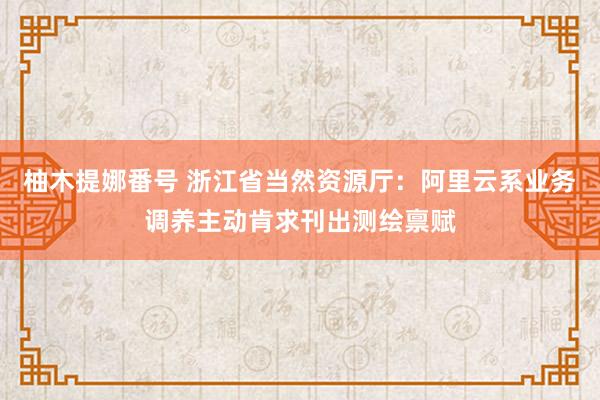 柚木提娜番号 浙江省当然资源厅：阿里云系业务调养主动肯求刊出测绘禀赋