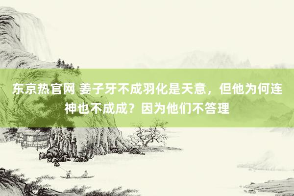 东京热官网 姜子牙不成羽化是天意，但他为何连神也不成成？因为他们不答理