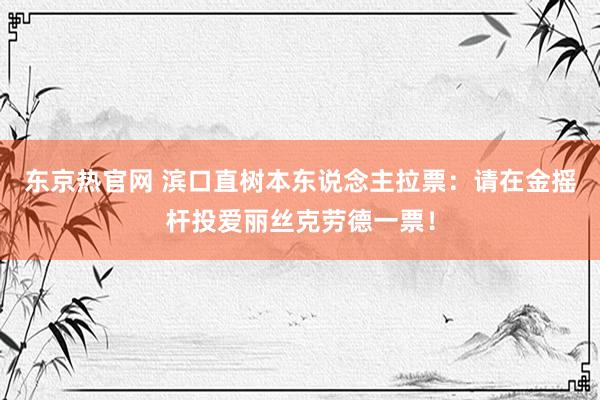 东京热官网 滨口直树本东说念主拉票：请在金摇杆投爱丽丝克劳德一票！