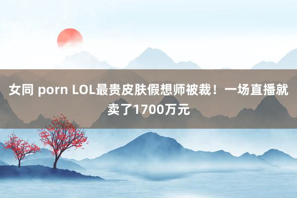 女同 porn LOL最贵皮肤假想师被裁！一场直播就卖了1700万元