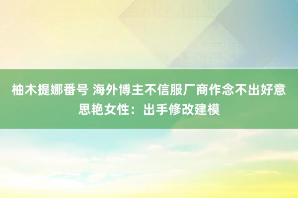 柚木提娜番号 海外博主不信服厂商作念不出好意思艳女性：出手修改建模