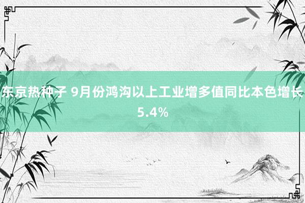 东京热种子 9月份鸿沟以上工业增多值同比本色增长5.4%