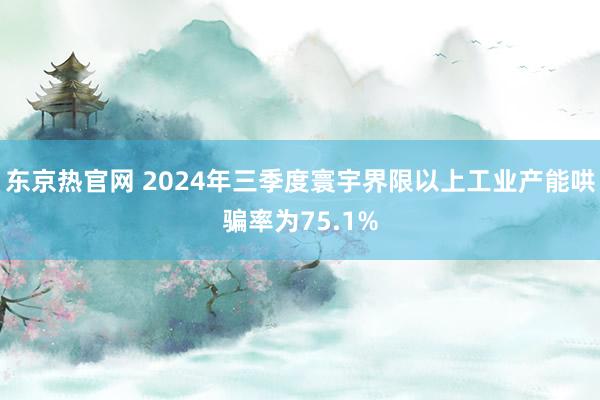 东京热官网 2024年三季度寰宇界限以上工业产能哄骗率为75.1%