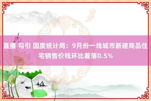 直播 勾引 国度统计局：9月份一线城市新建商品住宅销售价钱环比着落0.5%