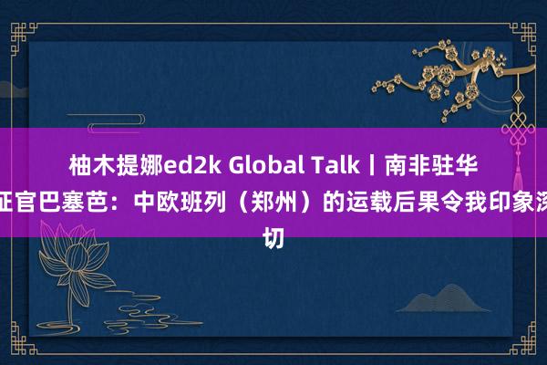 柚木提娜ed2k Global Talk丨南非驻华签证官巴塞芭：中欧班列（郑州）的运载后果令我印象深切