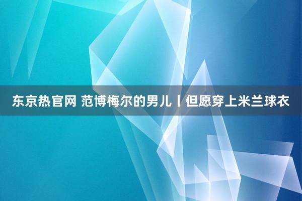 东京热官网 范博梅尔的男儿丨但愿穿上米兰球衣