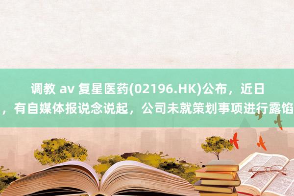 调教 av 复星医药(02196.HK)公布，近日，有自媒体报说念说起，公司未就策划事项进行露馅