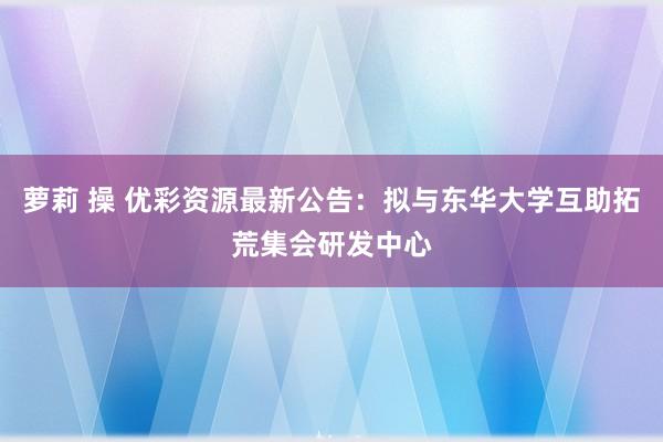 萝莉 操 优彩资源最新公告：拟与东华大学互助拓荒集会研发中心