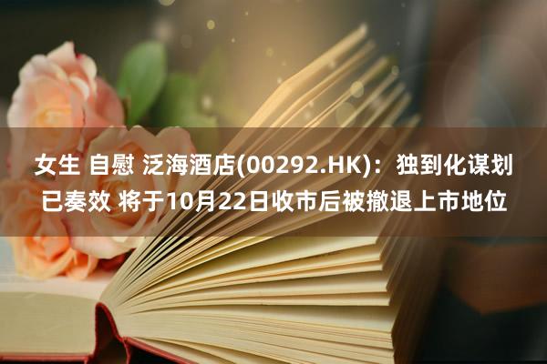 女生 自慰 泛海酒店(00292.HK)：独到化谋划已奏效 将于10月22日收市后被撤退上市地位