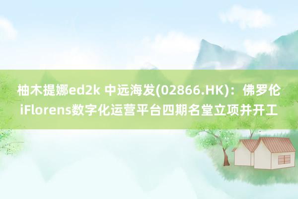 柚木提娜ed2k 中远海发(02866.HK)：佛罗伦iFlorens数字化运营平台四期名堂立项并开工