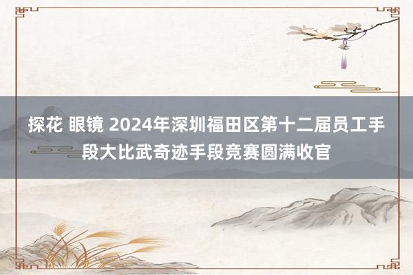 探花 眼镜 2024年深圳福田区第十二届员工手段大比武奇迹手段竞赛圆满收官