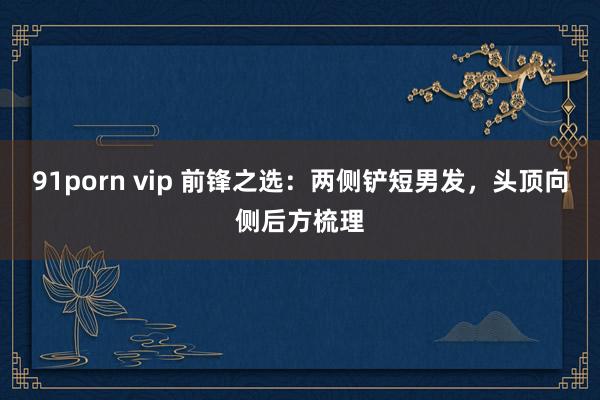 91porn vip 前锋之选：两侧铲短男发，头顶向侧后方梳理