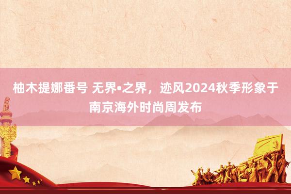 柚木提娜番号 无界•之界，迹风2024秋季形象于南京海外时尚周发布