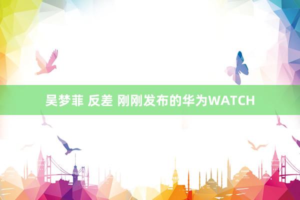 吴梦菲 反差 刚刚发布的华为WATCH